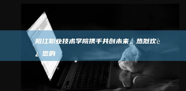 阳江职业技术学院：携手共创未来，热烈欢迎您的加入！